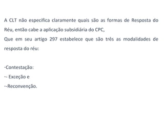 A CLT não especifica claramente quais são as formas de Resposta do 
Réu, então cabe a aplicação subsidiária do CPC, 
Que em seu artigo 297 estabelece que são três as modalidades de 
resposta do réu: 
-Contestação: 
-- Exceção e 
--Reconvenção. 
 