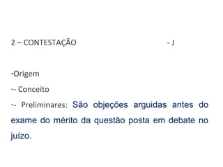 2 – CONTESTAÇÃO - J 
-Origem 
-- Conceito 
-- Preliminares: São objeções arguidas antes do 
exame do mérito da questão posta em debate no 
juízo. 
 