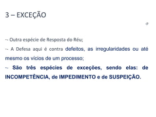 3 – EXCEÇÃO 
-P 
-- Outra espécie de Resposta do Réu; 
-- A Defesa aqui é contra defeitos, as irregularidades ou até 
mesmo os vícios de um processo; 
-- São três espécies de exceções, sendo elas: de 
INCOMPETÊNCIA, de IMPEDIMENTO e de SUSPEIÇÃO. 
 