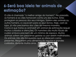 6-Será boa ideia ter animais de estimação?O cão é chamado “o melhor amigo do homem”. No passado, os homens e os cães tomavam conta uns dos outros. Estes protegiam as pessoas dos seus inimigos, fossem eles animais ou outros homens, e caçavam para os seus donos. Hoje, com as lojas, já não precisamos dos cães da mesma maneira.Como é que tratas os animais? Um animal de estimação requer muitos cuidados e atenções. Os hamsters são muito fáceis de cuidar embora precisem de um mínimo de espaço. Muitos animais sofrem em pequenas gaiolas ou por serem maltratados.Os animais não são brinquedos que se oferecem como presentes. Requerem uma alimentação regular e grandes cuidados, durante muitos anos.
