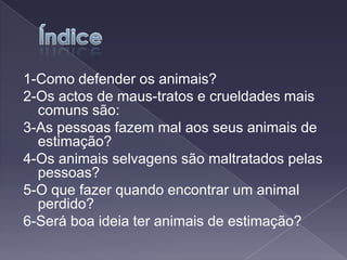 Índice1-Como defender os animais?2-Os actos de maus-tratos e crueldades mais comuns são:3-As pessoas fazem mal aos seus animais de estimação?4-Os animais selvagens são maltratados pelas pessoas?5-O que fazer quando encontrar um animal perdido?6-Será boa ideia ter animais de estimação?