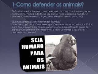 1-Como defender os animais?                                                                           Defender os Animais é algo que começa na sua casa e vai-se alargando no seu bairro, na sua cidade, no seu distrito, no seu país e no mundo. Os animais não falam a nossa língua, mas tem sentimentos  como  nós.					                                                                         Quem levantará a voz em favor dos animais? Os animais oprimidos são aqueles que são vítimas de maus tratos, sacrifícios para conter o aumento da população, mortos pela pele, pela carne ou agredidos fisicamente em “desportos" e "lazer". Sejamos a voz destes descontentes animais!