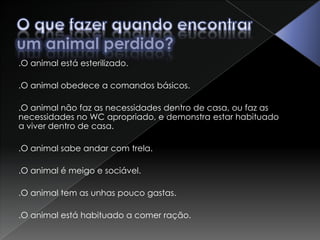 O que fazer quando encontrar um animal perdido?.O animal está esterilizado. .O animal obedece a comandos básicos. .O animal não faz as necessidades dentro de casa, ou faz as necessidades no WC apropriado, e demonstra estar habituado a viver dentro de casa..O animal sabe andar com trela. .O animal é meigo e sociável. .O animal tem as unhas pouco gastas. .O animal está habituado a comer ração. 