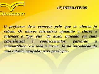 O professor deve começar pelo que os alunos já
sabem. Os alunos interativos ajudarão a classe a
entender o “por que” da lição. Baseado em suas
experiências e conhecimentos, passarão a
compartilhar com toda a turma. Já na introdução da
aula estarão aguçados para participar.
 