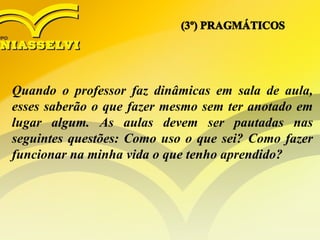 Quando o professor faz dinâmicas em sala de aula,
esses saberão o que fazer mesmo sem ter anotado em
lugar algum. As aulas devem ser pautadas nas
seguintes questões: Como uso o que sei? Como fazer
funcionar na minha vida o que tenho aprendido?
 
