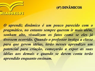 O aprendiz dinâmico é um pouco parecido com o
pragmático, no entanto sempre querem ir mais além,
sonham alto, visualizam os fatos como se eles já
tivessem ocorrido. Quando o professor instiga a classe
para que gerem idéias, terão nesses aprendizes um
potencial para criação, começarão a expor as suas
idéias aos demais e quando se derem conta terão
aprendido enquanto ensinam.
 