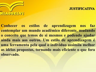 Conhecer os estilos de aprendizagem nos faz
contemplar um mundo acadêmico diferente, mudando
o conceito que temos de si mesmos e podendo ajudar
ainda mais aos outros. Um estilo de aprendizagem é
uma ferramenta pela qual o individuo assimila melhor
as idéias propostas, tornando mais eficiente o que fora
observado.
 