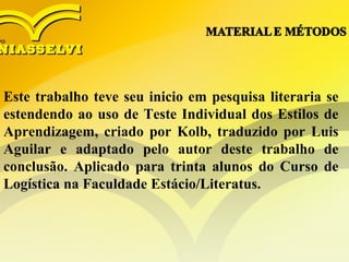 Este trabalho teve seu inicio em pesquisa literaria se
estendendo ao uso de Teste Individual dos Estilos de
Aprendizagem, criado por Kolb, traduzido por Luis
Aguilar e adaptado pelo autor deste trabalho de
conclusão. Aplicado para trinta alunos do Curso de
Logística na Faculdade Estácio/Literatus.
 