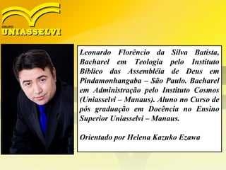 Leonardo Florêncio da Silva Batista,
Bacharel em Teologia pelo Instituto
Bíblico das Assembléia de Deus em
Pindamonhangaba – São Paulo. Bacharel
em Administração pelo Instituto Cosmos
(Uniasselvi – Manaus). Aluno no Curso de
pós graduação em Docência no Ensino
Superior Uniasselvi – Manaus.
Orientado por Helena Kazuko Ezawa
 