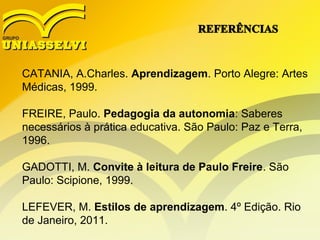 CATANIA, A.Charles. Aprendizagem. Porto Alegre: Artes
Médicas, 1999.
FREIRE, Paulo. Pedagogia da autonomia: Saberes
necessários à prática educativa. São Paulo: Paz e Terra,
1996.
GADOTTI, M. Convite à leitura de Paulo Freire. São
Paulo: Scipione, 1999.
LEFEVER, M. Estilos de aprendizagem. 4º Edição. Rio
de Janeiro, 2011.
 