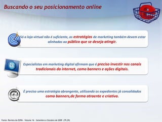 Fonte: Revista da ESPM – Volume 16 - Setembro e Outubro de 2009  (79,29)  Só a loja virtual não é suficiente, as   estratégias   de marketing também devem estar alinhadas ao  público que se deseja atingir. Especialistas em marketing digital afirmam que é  preciso investir nos canais tradicionais da internet, como banners e ações digitais. É preciso uma estratégia abrangente, utilizando os expedientes já consolidados  como banners,de forma atraente e criativa. 