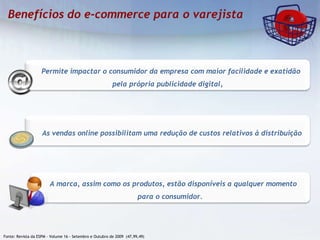 Fonte: Revista da ESPM – Volume 16 - Setembro e Outubro de 2009  (47,99,49)  As vendas online possibilitam uma redução de custos relativos à distribuição A marca, assim como os produtos, estão disponíveis a qualquer momento para o consumidor. Permite impactar o consumidor da empresa com maior facilidade e exatidão pela própria publicidade digital, 
