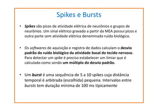 Spikes e Bursts
• Spikes são picos de atividade elétrica de neurônios e grupos de
neurônios. Um sinal elétrico gravado a partir da MEA possui picos e
outra parte sem atividade elétrica denominada ruído biológico.
• Os softwares de aquisição e registro de dados calculam o desvio
padrão do ruído biológico da atividade basal do tecido nervoso.
Para detectar um spike é preciso estabelecer um limiar que é
calculado como sendo um múltiplo do desvio padrão.

• Um burst é uma sequência de 5 a 10 spikes cuja distância
temporal é arbitrada (escolhida) pequena. Intervalos entre
bursts tem duração mínima de 100 ms tipicamente

 
