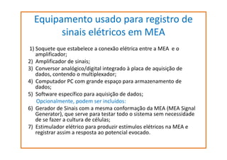 Equipamento usado para registro de
sinais elétricos em MEA
1) Soquete que estabelece a conexão elétrica entre a MEA e o
amplificador;
2) Amplificador de sinais;
3) Conversor analógico/digital integrado à placa de aquisição de
dados, contendo o multiplexador;
4) Computador PC com grande espaço para armazenamento de
dados;
5) Software específico para aquisição de dados;
Opcionalmente, podem ser incluídos:
6) Gerador de Sinais com a mesma conformação da MEA (MEA Signal
Generator), que serve para testar todo o sistema sem necessidade
de se fazer a cultura de células;
7) Estimulador elétrico para produzir estímulos elétricos na MEA e
registrar assim a resposta ao potencial evocado.

 