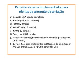Parte do sistema implementado para
efeitos da presente dissertação
a) Soquete MEA padrão completo;
b) Pré-amplificador (2 canais);
c) Filtros (2 canais);
d) Amplificador (2 canais);
e) MUX1 (2 canais);
f) Conversor AD (2 canais);
g) Versão inicial do software escrito em MATLAB (para registro
de 2 canais);
h) Lay-out final para implementar os 60 canais do amplificador,
MUX1 e MUX2, ADC1 e ADC2 e conversor USB.

 