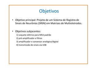 Objetivos
• Objetivo principal: Projeto de um Sistema de Registro de
Sinais de Neurônios (SRSN) em Matrizes de Multieletrodos.
• Objetivos subjacentes:
1) soquete elétrico para MEA padrão
2) pré-amplificador e filtros
3) amplificador e conversor analógico/digital
4) transmissão de sinais via USB

 