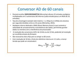 Conversor AD de 60 canais
•

•
•

•
•
•

Possível escolha: DSPIC33FJ256GP710 (Microchip) oferece 32 entradas analógicas
multiplexadas em 2 conversores AD internos (cada entrada possui um MUX de 16
entradas).
Taxa de amostragem (sample rate) máxima = 1,1 Msps (1,1 milhões de amostras
por segundo) divididas entre os 32 canais (Microchip, 2013).
Hardware interno dedicado a DMA (Direct Memory Acess) o que aumenta a
velocidade de armazenamento e transferência dos dados, permitindo guardar
dados na memória sem a interferência do processador.
A resolução dos conversores A/D é de 16 bits ou de 12 bits, podendo tal resolução
ser escolhida através do firmware.
São necessários dois chips para se atingir os 60 canais.
Com resolução de 16 bits e fonte de referência interna em 3.3 volts, a menor
tensão que pode ser amostrada é:

 