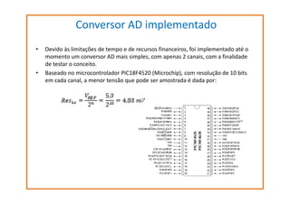 Conversor AD implementado
•

•

Devido às limitações de tempo e de recursos financeiros, foi implementado até o
momento um conversor AD mais simples, com apenas 2 canais, com a finalidade
de testar o conceito.
Baseado no microcontrolador PIC18F4520 (Microchip), com resolução de 10 bits
em cada canal, a menor tensão que pode ser amostrada é dada por:

 