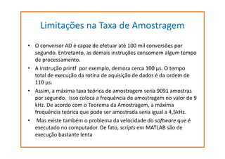 Limitações na Taxa de Amostragem
• O conversor AD é capaz de efetuar até 100 mil conversões por
segundo. Entretanto, as demais instruções consomem algum tempo
de processamento.
• A instrução printf por exemplo, demora cerca 100 µs. O tempo
total de execução da rotina de aquisição de dados é da ordem de
110 µs.
• Assim, a máxima taxa teórica de amostragem seria 9091 amostras
por segundo. Isso coloca a frequência de amostragem no valor de 9
kHz. De acordo com o Teorema da Amostragem, a máxima
frequência teórica que pode ser amostrada seria igual a 4,5kHz.
• Mas existe também o problema da velocidade do software que é
executado no computador. De fato, scripts em MATLAB são de
execução bastante lenta

 