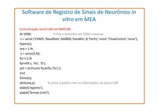 Software de Registro de Sinais de Neurônios in
vitro em MEA
Comunicação serial USB em MATLAB:
N=1000;
% fixa o tamanho em 1000 amostras
s = serial ('COM5','BaudRate',460800,'DataBits',8,'Parity','none','FlowControl','none');
fopen(s);
seq = 1:N;
y = zeros(1,N);
for i=1:N
fprintf( s, '%s', ‘D');
y(i) = str2num( fscanf(s,'%s') );
end
fclose(s);
plot(seq,y);
% plota o gráfico com as informações da porta USB
xlabel('registro');
ylabel('Tensao (mV)');

 