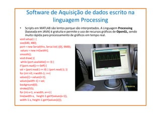 Software de Aquisição de dados escrito na
linguagem Processing
•

Scripts em MATLAB são lentos porque são interpretados. A Linguagem Processing
(baseada em JAVA) é gratuita e permite o uso de recursos gráficos de OpenGL, sendo
muito rápida para processamento de gráficos em tempo real.

void setup( ) {
size(640, 480);
port = new Serial(this, Serial.list( )[0], 9600);
values = new int[width];
smooth();
void draw( ){
while (port.available() >= 3) {
if (port.read() == 0xff) {
val = (port.read( ) << 8) | (port.read( )); }}
for (int i=0; i<width-1; i++)
values[i] = values[i+1];
values[width-1] = val;
background(0);
stroke(255);
for (int x=1; x<width; x++) {
line(width-x, height-1-getY(values[x-1]),
width-1-x, height-1-getY(values[x]));

 
