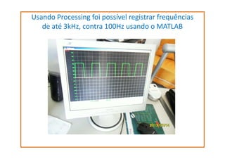 Usando Processing foi possível registrar frequências
de até 3kHz, contra 100Hz usando o MATLAB

 