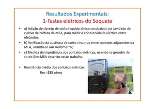Resultados Experimentais:
1-Testes elétricos do Soquete
• a) Adição de cloreto de sódio (líquido iônico condutivo), na cavidade de
cultivo de cultura da MEA, para medir a condutividade elétrica entre
eletrodos;
• b) Verificação da ausência de curto-circuitos entre contatos adjacentes da
MEA, usando-se um multímetro;
• c) Medida da impedância dos contatos elétricos, usando-se gerador de
sinais Sim-MEA descrito neste trabalho.
• Resistência média dos contatos elétricos:
Rm =285 ohms

 