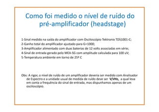 Como foi medido o nível de ruído do
pré-amplificador (headstage)
1-Sinal medido na saída do amplificador com Osciloscópio Tektronix TDS1001-C;
2-Ganho total do amplificador ajustado para G=1000;
3-Amplificador alimentado com duas baterias de 12 volts associadas em série;
4-Sinal de entrada gerado pelo MEA-SG com amplitude calculada para 100 uV;
5-Temperatura ambiente em torno de 25º C

Obs: A rigor, o nível de ruído de um amplificador deveria ser medido com Analisador
de Espectro e a unidade usual de medida de ruído deve ser V/√Hz, a qual leva
em conta a frequência do sinal de entrada, mas dispunhamos apenas de um
osciloscópio.

 
