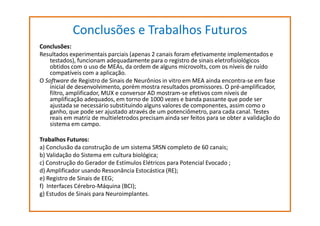 Conclusões e Trabalhos Futuros
Conclusões:
Resultados experimentais parciais (apenas 2 canais foram efetivamente implementados e
testados), funcionam adequadamente para o registro de sinais eletrofisiológicos
obtidos com o uso de MEAs, da ordem de alguns microvolts, com os níveis de ruído
compatíveis com a aplicação.
O Software de Registro de Sinais de Neurônios in vitro em MEA ainda encontra-se em fase
inicial de desenvolvimento, porém mostra resultados promissores. O pré-amplificador,
filtro, amplificador, MUX e conversor AD mostram-se efetivos com níveis de
amplificação adequados, em torno de 1000 vezes e banda passante que pode ser
ajustada se necessário substituindo alguns valores de componentes, assim como o
ganho, que pode ser ajustado através de um potenciômetro, para cada canal. Testes
reais em matriz de multieletrodos precisam ainda ser feitos para se obter a validação do
sistema em campo.
Trabalhos Futuros:
a) Conclusão da construção de um sistema SRSN completo de 60 canais;
b) Validação do Sistema em cultura biológica;
c) Construção do Gerador de Estímulos Elétricos para Potencial Evocado ;
d) Amplificador usando Ressonância Estocástica (RE);
e) Registro de Sinais de EEG;
f) Interfaces Cérebro-Máquina (BCI);
g) Estudos de Sinais para Neuroimplantes.

 