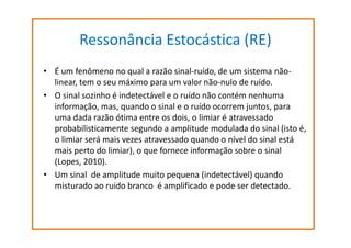 Ressonância Estocástica (RE)
• É um fenômeno no qual a razão sinal-ruído, de um sistema nãolinear, tem o seu máximo para um valor não-nulo de ruído.
• O sinal sozinho é indetectável e o ruído não contém nenhuma
informação, mas, quando o sinal e o ruído ocorrem juntos, para
uma dada razão ótima entre os dois, o limiar é atravessado
probabilisticamente segundo a amplitude modulada do sinal (isto é,
o limiar será mais vezes atravessado quando o nível do sinal está
mais perto do limiar), o que fornece informação sobre o sinal
(Lopes, 2010).
• Um sinal de amplitude muito pequena (indetectável) quando
misturado ao ruido branco é amplificado e pode ser detectado.

 