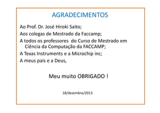 AGRADECIMENTOS
Ao Prof. Dr. José Hiroki Saito;
Aos colegas de Mestrado da Faccamp;
A todos os professores do Curso de Mestrado em
Ciência da Computação da FACCAMP;
A Texas Instruments e a Microchip inc;
A meus pais e a Deus,

Meu muito OBRIGADO !
18/dezembro/2013

 