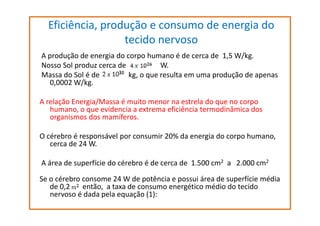 Eficiência, produção e consumo de energia do
tecido nervoso
A produção de energia do corpo humano é de cerca de 1,5 W/kg.
Nosso Sol produz cerca de
W.
Massa do Sol é de
kg, o que resulta em uma produção de apenas
0,0002 W/kg.
A relação Energia/Massa é muito menor na estrela do que no corpo
humano, o que evidencia a extrema eficiência termodinâmica dos
organismos dos mamíferos.
O cérebro é responsável por consumir 20% da energia do corpo humano,
cerca de 24 W.
A área de superfície do cérebro é de cerca de 1.500 cm2 a 2.000 cm2
Se o cérebro consome 24 W de potência e possui área de superfície média
de 0,2
então, a taxa de consumo energético médio do tecido
nervoso é dada pela equação (1):

 