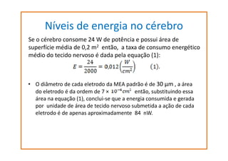 Níveis de energia no cérebro
Se o cérebro consome 24 W de potência e possui área de
superfície média de 0,2 m2 então, a taxa de consumo energético
médio do tecido nervoso é dada pela equação (1):

Se o cérebro consome 24 W de potência e possui área de superfície média de 0,2 m2
então,O diâmetro de cada eletrodo dado tecido nervoso é dada pela equação (1):
• a taxa de consumo energético médio MEA padrão é de 30 µm , a área

do eletrodo é da ordem de 7 ×
então, substituindo essa
área na equação (1), conclui-se que a energia consumida e gerada
por unidade de área de tecido nervoso submetida a ação de cada
eletrodo é de apenas aproximadamente 84 nW.

 