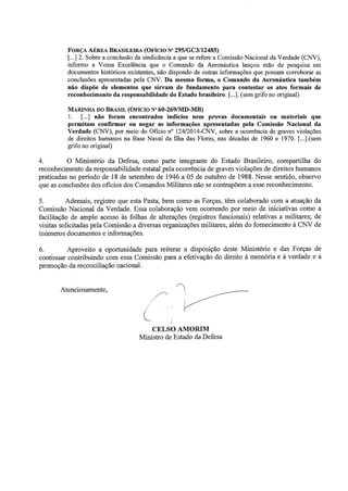 FORÇA AÉREA BRASILEIRA (OFÍCIO Nº 295/GC3/12485) 
[ ... ] 2. Sobre a conclusão da sindicância a que se refere a Comissão Nacional da Verdade (CNV), 
informo a Vossa Excelência que o Comando da Aeronáutica lançou mão de pesquisa em 
documentos históricos existentes, não dispondo de outras informações que possam corroborar as 
conclusões apresentadas pela CNV. Da mesma forma, o Comando da Aeronáutica também 
não dispõe de elementos que sirvam de fundamento para contestar os atos formais de 
reconhecimento da responsabilidade do Estado brasileiro. [ ... ].(sem grifo no original) 
MARINHA DO BRASIL (OFÍCIO Nº 60-269/MD-MB) 
1. [ ... ] não foram encontrados indícios nem provas documentais ou materiais que 
permitam confirmar ou negar as informações apresentadas pela Comissão Nacional da 
Verdade (CNV), por meio do Oficio nº 124/2014-CNV, sobre a ocorrência de graves violações 
de direitos humanos na Base Naval da Ilha das Flores, nas décadas de 1960 e 1970. [ ... ].(sem 
grifo no original) 
4. O Ministério da Defesa, como parte integrante do Estado Brasileiro, compartilha do 
reconhecimento da responsabilidade estatal pela ocorrência de graves violações de direitos humanos 
praticadas no período de 18 de setembro de 1946 a 05 de outubro de 1988. Nesse sentido, observo 
que as conclusões dos oficios dos Comandos Militares não se contrapõem a esse reconhecimento. 
5. Ademais, registro que esta Pasta, bem como as Forças, têm colaborado com a atuação da 
Comissão Nacional da Verdade. Essa colaboração vem ocorrendo por meio de iniciativas como a 
facilitação de amplo acesso às folhas de alterações (registros funcionais) relativas a militares; de 
visitas solicitadas pela Comissão a diversas organizações militares, além do fornecimento à CNV de 
inúmeros documentos e informações. 
6. Aproveito a oportunidade para reiterar a disposição deste Ministério e das Forças de 
continuar contribuindo com essa Comissão para a efetivação do direito à memória e à verdade e a 
promoção da reconciliação nacional. 
Atenciosamente, 
CELSO AMORIM 
Ministro de Estado da Defesa 
 