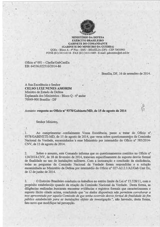 • 1 
. - . ' 
 
~ . . 
I ,, 
• , I 
MINISTÉRIO DA DEFESA 
EXÉRCITO BRASILEIRO 
GABINETE DO COMANDA.NTE 
_(GABINETE DO MINISTRO DA GUERRA) 
QGEx - Bloco A -4'0 Piso - SMU - BRASÍLIA (DF) - CEP ~0630901 
FONE (61) 3415-6118 - FAX (61) ?415-5489 - E-mail: gabcmtex@eb.mil.br · 
-Ofício n'? 00·1 - Chefia/GabCmtEx 
EB: 64536.022510/2014-86 
• ' 4 
('• 
Brasília; DF, 16 de setembro de 2014. 
'. 1 
, A Sua Excelência o Senhor 
CELSO LIDZ NUNES AMo'RIM 
M. inistro de 'E stado de Defesa 
Esplanada dos .Ministérios.- Bloco Q - 6° andar 
70049-900 Brasília - DF 
. 1 • 
1 . 
• l 
Assunto: resposta ao Ofício ·nº 9378/Gabinete/MD, ~e 15 de agosto de 2014 
 Senhor Miriistro, 
. . / -' 
-~ 
 . 
. 1. 
1 
Ao cumprimentar - c~rdialmente Vossa Excelênci~, passo . a · tratar . do 
1 
Ofíci9 nº 
9378/GABINETE-MD, de 15 de agosto de 2014, que versa sobre:questionamenos da Comissão 
#~ Nacional da Verda4e, encaminhado~ 1a esse Ministério por intermédio do Ofício nº 585/2'014- 
CNV, de 13 de agosto de 2014. · · 
1 • • : 
1 
2. . . Sobre o assunto, este Comando informa q~e os questionamentos pontidos no Ofício nº 
124/2014-:CNV, de 18 dé fevereiro de 2014, tra~avam especificamente do suposto desvio formal . 
de finalidade no uso de instalações militares., Com 'il- illstauração e conclusão da sindicância~ 
· todas as. perguntas da Comissão Nacional da Verdade foram respondidas e a solução 
encaminhada ao Ministério da Def~sa por intermedio do OfíciÜ nº 027-A2.2.l/A2/Gab Cmt Ex, 
de 12 de junho. de 2014. · · 
• 1 l 
- . 1 
3.· · O Exército Brasileiro conduziu os trabalhos no estrito limite da Lei nº 1'2.528/11, com o 
propósito estabeleciqo /quando da criação da Comissão Nacional da, Vertlade. Desta forma, as 
diligências realizadas .buscàram encontrar evidências e· registros formais que caracterizassem o 1 
suposto ilícito citado acima, conclμindo que "os dados disponíVeis não permitem corroborar a 
tese apresentàda por aquela Comissão de que tenha ocorrido desvio forriJal de finalidade do fim . 
público estabelecido para as instafações f.!bfeto da_ investigação.''., não havendo, desta forma, '· 
fato noyo que modjfique taLpercep·ção. 
.. 1 
__ _ _ _...:...i._. 
 