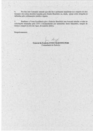 . 
• J 
· 
.  
·-4. Por fim este Comando entende que não lhe é pertinente manifestar-se a respeito .de atos 
formais~ e de outras decisões"tomadas pelo Estado Brasileiro ou, ainda, opinçrr sobre situaçõe~ já 
definidas pelo ordehamerito jurídico vigente. · 
. 1 
1 ' 
5. · Reafirmo a Vossa Excelência q~e 6 Exércit.o Brasileirô tem buscado ·atender a todas às 
solicitações emanadas pela CNY e encaminhadas por-inteml.édio desse Ministério, sempre de 
forma a cumprir as leis em vigor, de maneira efetiva. 
, 
Respeitosamente, 
I ', 
--1 
'·, 
~~~/ '. 
General de Exé~cito ENZO MARTINS PERi 
Comandante do Exército . 
, ' 
, 1 
 . 
.1 
 