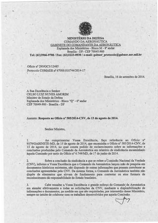 . ' ( 
/ . 
( ' 
' ;- 
/ 
• I 
MINISTÉRIO DA DEFESA 
COMANDO DA AERONÁUTICA 
. GABINETE DO COMANÜANTE DA AERONÁUTICA 
Esplanada dos Millistérios - Bloco M - 8° andar, 
. . Brasília- DF- CEP 70045'."900 
' ' 
Tel: (61)3966-9708 /Fax: (61)3223-0930 /e-mail: gabaer,'.,_protocolo@gabaer.aer.mil.br 
Oficio nº 295/GC3/12485 
·)P rotocolo COM.A ER n~ 67000.010744/2014-17 ' 
I 
· Brasília, 16 de setembro de 2014. 
"'1 - 
A Sua Excelência o Senhor 
CELSO LUIZ NUNES AMORIM 
Ministro de Estado da Defesa 
Esplanada dos Ministérios - Bloco "CQ" .:. 6° andar 
CEP 70049-900 - Brasília - DF -·, 
, . 
Assunto: Resposta ao Ofício nº585/20l4-CNV, de1'3 de agosto .de-2014. · 
Senhor Ministro, 
L Ao cumprimentar Vossa Excelência, faço referência ao Ofício· / nº 
93,79/GABINETE-lID, de_15 'de agosto de 2014, que encaminha o Oficio nº 585/2014-CNV, de 
13 de agosto de 2014, no qual consta pediqo de esclarecimento sobre as informações· e 
conclusões prod~idas pelo Comando da Aeronáutiéà em relatório. de ·sindicância encáininha,do 
àquela CQmissão por meio do Oficio nº 6.749/MD, de 17 de junho de 2014. 
' • 1 - - ' ) 
2. Sobre a conclusão da sindicância a que se refere a Comissão Naci9nal da Verdade 
(CNV), informo a Vossa 'Excelência que o Comando· da Aeronáutica lanço~ mão de pesquisa em 
documentos históricos existentes, nãÓ dispond<:> de outras informações que, possam corroborar as 
conclusões apresentadas pela CNV. Da mesma fon;na, o Comando da Aeronáutica tamb_ém não · · 
gispõe de elementos que sirvam . de fundamento para contestar os atos form.ais · de 
reconhecimento,dá responsabilidade do Estado brasileiro. 
-, / 
3. Cabe ressaltai; a Vossa Excelência o grande esforço do Comando da Aeronáutica 
em atender efetivamente a todas · as solicitações da CNV, mediante a disp1onibilização de 
informações e documentos, na medida· em que são requisitadas, por intermédjo desse Ministério; 
· ' sempre no intuit0 de colaborar com os trabalhos desenvolvidos por aquela Comissão-: 
- 1 
1 
• ' 1 c:' ::J-~ 7 
• • .,. . , I 
• • 1 ( 
1 / 
 