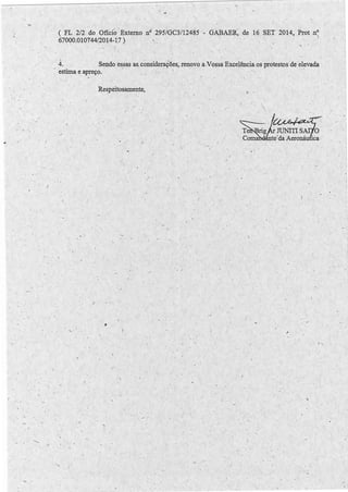 .. 
-. 
I < 
' 
'-- , 
' . 
( FL 212 do Ofício Externo nº 295/GC3/12485 
670Q0.010744/2014-1.7) 
GÀBAER~ de 16 SET 2014, Prot nº 
) 
4. Sendo essas as.consideraÇões, renovo a.Vossa Excelência.os protestos de elevada 
estima e apreço. ' . . . . · ' · · · ,, 
Respeitosamente, 
,, 
,. 
. I 
-. 
' 1 
/' 
J 
- ' ' 
-, 
.  
I 
, 
. ~  
• 
.  
 