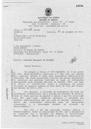 1 • 
' 1 
; ' . ' ~: .. 
. ~ .. _ : 
·; ...... : . . 
1 . 
• 1 . 
MINISTÉRIO DA DEFESA 
HARINEA DO BR.~SIL 
Esplanada d~s Ministérios - Blcito ~N" - 2º 
CEP: 70.055-900 7 · Brasília - DF 
. · (61) 3429-1020 - secom@gcm.mar.mil.br 
CÓPIA 
.. 
andar 
Oficio nº 
· CG/MA/.62 
011 
{[7 ... -.)_{.r;J /MD-MB 
Brasília; ./,ô de setembro de 2014. · 
F-2008/01553 e PV-05-00750/2014 
ET-2014/09-03901 
Of62-135 
A Sua Excélência o Senhor  
CELSO AMORIM 
, Mj,nistro de 1Estado da : Defesa 
'1 
- Esplanada dos Ministérios, Bloco "Q", 6º Andar · 
~ 70049-900 Brasília-bF· 
/ 
; A,~sünto: Comissão Nacional· da Verdade ' 
: . ~ ·. Senhoi Ministro,  .. 
; .. '. 
~ ;· ) 
1-/ ' .. :. 
·u-, §i:1 J · Em atençã.o ao Ofício nº 9377/GAB~N~TE, de 15 de agosto 
; ç..;;_de 2014, desse Ministério.1 participo a V. Exa. que, por oca.sião 
· ~Í''Cios trabalh9s Yevados a termo pela Sindicância Administrativa 
i ~. realizada, não foram encontrados indícios nem provas documentais 
'· ~ 'ou materiais . que ·permitam confirmar . bu : negar as · in°formações 
· L~ apresentadas· pela Comissão Nacional da V~rdade (CNV), pot meio 
,. r~.:.,~. .d. o Ofício nº 124/2014-CNV, sobre a ocor, rência de graves 
~ 1 ; violações de direitos humanos na Base Naval da Ilha das · Flores, 
mhas décadas de 1960 . e 1970. 
: m.:.; . 
! i!::é; i ' ·2. Por oportuno, a conclusão da · Sindicância n.ão ~ pode ser 
~ constderada contraditória ' corri a posição, da Comissão de .Anistia, 
. ~ tendo em vista ' que ela se prestoU: a apurar 'o que foi solici tad1 
0 
1$pela CNV, qual seja': "impõe-se, portanto, a revelação das 
, condutas administra t'ivas que, por · ação º1:1 . omissão, ensejaram o 
' desvio das finalidades estatuídas para as mencionadas 
i.ristalaç_ões' e a . prolongada · duração da ' situaçio de 
desvirtuamento." 
·3. Por fim, a 
tempestivamente, todas · 
~ de col·aborar , com o 
democrática·~· no âmbito 
MB tem procurado at~nder efetiva e 
as , requisições.· da CNV, sob ' ª . pe~specti va, . 
processo de fomento • à reconcil·iação 
da sociedade e do · Estado brasileiro. 
 
6100l ~ 01~727/2014-62 
GM-60/ GM-62 
-·~ - . ,, 
'- - 
.  
 