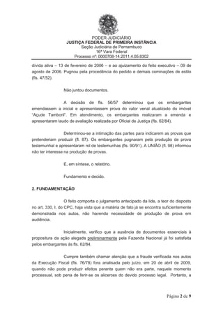 PODER JUDICIÁRIO
JUSTIÇA FEDERAL DE PRIMEIRA INSTÂNCIA
Seção Judiciária de Pernambuco
16ª Vara Federal
Processo nº: 0000708-14.2011.4.05.8302
Página 2 de 9
dívida ativa – 13 de fevereiro de 2006 – e ao ajuizamento do feito executivo – 09 de
agosto de 2006. Pugnou pela procedência do pedido e demais cominações de estilo
(fls. 47/52).
Não juntou documentos.
A decisão de fls. 56/57 determinou que os embargantes
emendassem a inicial e apresentassem prova do valor venal atualizado do imóvel
“Açude Tamboril”. Em atendimento, os embargantes realizaram a emenda e
apresentaram laudo de avaliação realizada por Oficial de Justiça (fls. 62/84).
Determinou-se a intimação das partes para indicarem as provas que
pretenderiam produzir (fl. 87). Os embargantes pugnaram pela produção de prova
testemunhal e apresentaram rol de testemunhas (fls. 90/91). A UNIÃO (fl. 98) informou
não ter interesse na produção de provas.
É, em síntese, o relatório.
Fundamento e decido.
2. FUNDAMENTAÇÃO
O feito comporta o julgamento antecipado da lide, a teor do disposto
no art. 330, I, do CPC, haja vista que a matéria de fato já se encontra suficientemente
demonstrada nos autos, não havendo necessidade de produção de prova em
audiência.
Inicialmente, verifico que a ausência de documentos essenciais à
propositura da ação alegada preliminarmente pela Fazenda Nacional já foi satisfeita
pelos embargantes às fls. 62/84.
Cumpre também chamar atenção que a fraude verificada nos autos
da Execução Fiscal (fls. 76/78) fora analisada pelo juízo, em 20 de abril de 2009,
quando não pode produzir efeitos perante quem não era parte, naquele momento
processual, sob pena de ferir-se os alicerces do devido processo legal. Portanto, a
 