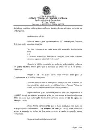 PODER JUDICIÁRIO
JUSTIÇA FEDERAL DE PRIMEIRA INSTÂNCIA
Seção Judiciária de Pernambuco
16ª Vara Federal
Processo nº: 0000708-14.2011.4.05.8302
Página 3 de 9
decisão de qualificar a alienação como fraude à execução não atinge os terceiros, ora
embargantes.
Analisemos o mérito.
A fraude à execução é regulada pelo art. 593 do Código de Processo
Civil, que assim conceitua, in verbis:
"Art. 593. Considera-se em fraude à execução a alienação ou oneração de
bens:
(...)
II - quando, ao tempo da alienação ou oneração, corria contra o devedor
demanda capaz de reduzi-lo à insolvência;".
Contudo, o débito executado nos autos da ação principal perfaz-se
em débito tributário, motivo pelo qual a aplicação do artigo 185 do CTN torna-se
imperativa.
Dispõe o art. 185 supra citado, com redação dada pela Lei
Complementar ar nº 118/05, o seguinte:
"Presume-se fraudulenta a alienação ou oneração de bens ou rendas, ou
seu começo, por sujeito passivo em débito para com a Fazenda Pública, por
crédito tributário regularmente inscrito como dívida ativa".
Importante frisar que a nova redação dada pela Lei Complementar nº
118/2005 deverá ser aplicada a presente ação, vez que passou a vigorar em junho de
2005, ao passo que a alienação do imóvel in comento se deu em 23 de agosto de
2006 (fls. 23/25).
Dessa forma, considerando que a dívida executada nos autos da
ação principal fora inscrita em 13 de fevereiro de 2006 (fls. 23/25), e que, como dito
acima, a alienação do imóvel se deu posteriormente, a fraude à execução estaria
configurada.
Segue entendimento jurisprudencial.
 