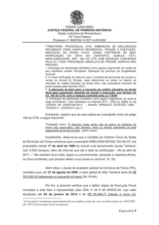 PODER JUDICIÁRIO
JUSTIÇA FEDERAL DE PRIMEIRA INSTÂNCIA
Seção Judiciária de Pernambuco
16ª Vara Federal
Processo nº: 0000708-14.2011.4.05.8302
Página 4 de 9
“TRIBUTÁRIO. PROCESSUAL CIVIL. EMBARGOS DE DECLARAÇÃO
RECEBIDOS COMO AGRAVO REGIMENTAL. FRAUDE À EXECUÇÃO.
INSCRIÇÃO NA DÍVIDA ATIVA. VENDA POSTERIOR DE BEM.
VERIFICAÇÃO DA DATA DO CONTRATO. SÚMULA 7/STJ.
INAPLICABILIDADE. ART. 185 DO CTN COM REDAÇÃO CONFERIDA
PELA LC 118/05. PRESUNÇÃO ABSOLUTA DE FRAUDE. AGRAVO NÃO
PROVIDO.
1. Embargos de declaração admitidos como agravo regimental, em razão de
seu manifesto caráter infringente. Aplicação do princípio da fungibilidade
recursal.
2. A mera verificação da data em que o contrato de promessa de compra e
venda do imóvel foi firmado, para determinar se antes ou depois da
inscrição do crédito tributário na dívida ativa, não caracteriza reexame de
prova vedado pela Súmula 7/STJ.
3. A alienação de bem após a inscrição do crédito tributário na dívida
ativa gera presunção absoluta de fraude à execução, nos termos do
art. 185 do CTN, com a redação conferida pela LC 118/05.
4. Embargos de declaração recebidos como agravo regimental, ao qual se
nega provimento.” (sem destaque no original) (STJ - EDcl no AgRg no Ag
1229439 RS 2009/0166784-4 - Ministro ARNALDO ESTEVES LIMA -
15/02/2011 - 23/02/2011) (g.n.)
Entretanto, registro que ao caso aplica-se o parágrafo único do artigo
185 do CTN, a seguir transcrito:
“Parágrafo único. O disposto neste artigo não se aplica na hipótese de
terem sido reservados, pelo devedor, bens ou rendas suficientes ao total
pagamento da dívida inscrita”. (grifo nosso)
Inicialmente, observa-se que a Certidão do Cartório Único de Notas
do Município de Flores comprova que o executado EMELSON RAFAEL DA SILVA1
era
proprietário desde 17 de abril de 1989 do imóvel rural denominado Açude Tamboril,
com 5.000 hectares, além de informar que até a data da certificação – 06 de abril de
2011 – “não existiam ônus reais, legais ou convencionais, pessoais e reipersecutórias,
ou ônus incidentes, que possam afetar a sua posse ou domínio” (fl. 32).
Além disso, o laudo do avaliador judicial da Comarca de Flores (PE),
constatou que, em 21 de agosto de 2008, o valor global do Sítio Tamboril seria de R$
750.000,00 (setecentos e cinquenta mil reais) (fls. 81/84).
Por fim, é possível verificar que o débito objeto da Execução Fiscal
vinculada a este feito é representado pela CDA nº 40 8 06 000003-20, cujo valor
atualizado até 05 de janeiro de 2012 é de R$ 85.486,77 (oitenta e cinco mil,
1
O executado é atualmente representado pelo seu espólio, tendo em vista seu falecimento em 10/05/2007
(fls. 50/52 da Execução Fiscal em apenso).
 
