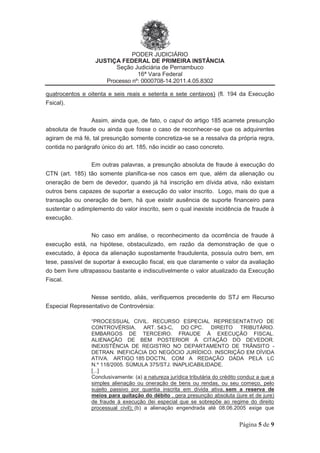 PODER JUDICIÁRIO
JUSTIÇA FEDERAL DE PRIMEIRA INSTÂNCIA
Seção Judiciária de Pernambuco
16ª Vara Federal
Processo nº: 0000708-14.2011.4.05.8302
Página 5 de 9
quatrocentos e oitenta e seis reais e setenta e sete centavos) (fl. 194 da Execução
Fsical).
Assim, ainda que, de fato, o caput do artigo 185 acarrete presunção
absoluta de fraude ou ainda que fosse o caso de reconhecer-se que os adquirentes
agiram de má fé, tal presunção somente concretiza-se se a ressalva da própria regra,
contida no parágrafo único do art. 185, não incidir ao caso concreto.
Em outras palavras, a presunção absoluta de fraude à execução do
CTN (art. 185) tão somente planifica-se nos casos em que, além da alienação ou
oneração de bem de devedor, quando já há inscrição em dívida ativa, não existam
outros bens capazes de suportar a execução do valor inscrito. Logo, mais do que a
transação ou oneração de bem, há que existir ausência de suporte financeiro para
sustentar o adimplemento do valor inscrito, sem o qual inexiste incidência de fraude à
execução.
No caso em análise, o reconhecimento da ocorrência de fraude à
execução está, na hipótese, obstaculizado, em razão da demonstração de que o
executado, à época da alienação supostamente fraudulenta, possuía outro bem, em
tese, passível de suportar à execução fiscal, eis que claramente o valor da avaliação
do bem livre ultrapassou bastante e indiscutivelmente o valor atualizado da Execução
Fiscal.
Nesse sentido, aliás, verifiquemos precedente do STJ em Recurso
Especial Representativo de Controvérsia:
“PROCESSUAL CIVIL. RECURSO ESPECIAL REPRESENTATIVO DE
CONTROVÉRSIA. ART. 543-C, DO CPC. DIREITO TRIBUTÁRIO.
EMBARGOS DE TERCEIRO. FRAUDE À EXECUÇÃO FISCAL.
ALIENAÇÃO DE BEM POSTERIOR À CITAÇÃO DO DEVEDOR.
INEXISTÊNCIA DE REGISTRO NO DEPARTAMENTO DE TRÂNSITO -
DETRAN. INEFICÁCIA DO NEGÓCIO JURÍDICO. INSCRIÇÃO EM DÍVIDA
ATIVA. ARTIGO 185 DOCTN, COM A REDAÇÃO DADA PELA LC
N.º 118/2005. SÚMULA 375/STJ. INAPLICABILIDADE.
[...]
Conclusivamente: (a) a natureza jurídica tributária do crédito conduz a que a
simples alienação ou oneração de bens ou rendas, ou seu começo, pelo
sujeito passivo por quantia inscrita em dívida ativa, sem a reserva de
meios para quitação do débito , gera presunção absoluta (jure et de jure)
de fraude à execução (lei especial que se sobrepõe ao regime do direito
processual civil); (b) a alienação engendrada até 08.06.2005 exige que
 