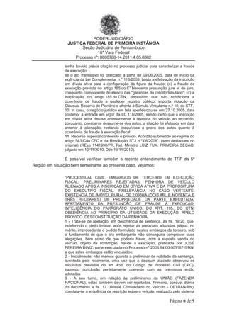 PODER JUDICIÁRIO
JUSTIÇA FEDERAL DE PRIMEIRA INSTÂNCIA
Seção Judiciária de Pernambuco
16ª Vara Federal
Processo nº: 0000708-14.2011.4.05.8302
Página 6 de 9
tenha havido prévia citação no processo judicial para caracterizar a fraude
de execução;
se o ato translativo foi praticado a partir de 09.06.2005, data de início da
vigência da Lei Complementar n.º 118/2005, basta a efetivação da inscrição
em dívida ativa para a configuração da figura da fraude; (c) a fraude de
execução prevista no artigo 185 do CTNencerra presunção jure et de jure,
conquanto componente do elenco das "garantias do crédito tributário"; (d) a
inaplicação do artigo 185 do CTN, dispositivo que não condiciona a
ocorrência de fraude a qualquer registro público, importa violação da
Cláusula Reserva de Plenário e afronta à Súmula Vinculante n.º 10, do STF.
10. In casu, o negócio jurídico em tela aperfeiçoou-se em 27.10.2005, data
posterior à entrada em vigor da LC 118/2005, sendo certo que a inscrição
em dívida ativa deu-se anteriormente à revenda do veículo ao recorrido,
porquanto, consoante dessume-se dos autos, a citação foi efetuada em data
anterior à alienação, restando inequívoca a prova dos autos quanto à
ocorrência de fraude à execução fiscal.
11. Recurso especial conhecido e provido. Acórdão submetido ao regime do
artigo 543-Cdo CPC e da Resolução STJ n.º 08/2008”. (sem destaques no
original) (REsp 1141990/PR, Rel. Ministro LUIZ FUX, PRIMEIRA SEÇÃO,
julgado em 10/11/2010, DJe 19/11/2010).
É possível verificar também o recente entendimento do TRF da 5ª
Região em situação bem semelhante ao presente caso. Vejamos:
“PROCESSUAL CIVIL. EMBARGOS DE TERCEIRO EM EXECUÇÃO
FISCAL. PRELIMINARES REJEITADAS. PENHORA DE VEÍCULO
ALIENADO APÓS A INSCRIÇÃO EM DÍVIDA ATIVA E DA PROPOSITURA
DO EXECUTIVO FISCAL. IRRELEVÂNCIA NO CASO VERTENTE.
EXISTÊNCIA DE IMÓVEL RURAL DE 2.093HA (DOIS MIL E NOVENTA E
TRÊS HECTARES) DE PROPRIEDADE DA PARTE EXECUTADA.
AFASTAMENTO DA PRESUNÇÃO DE FRAUDE À EXECUÇÃO.
INTELIGÊNCIA DO PARÁGRAFO ÚNICO, DO ART. 185, DO CTN.
OBEDIÊNCIA AO PRINCÍPIO DA UTILIDADE DA EXECUÇÃO. APELO
PROVIDO. DESCONSTITUIÇÃO DA PENHORA.
1 - Trata-se de apelação, em decorrência de sentença, às fls. 19/20, que,
indeferindo o pleito liminar, após rejeitar as prefaciais aduzidas, julgou, no
mérito, improcedente o pedido formulado nestes embargos de terceiro, sob
o fundamento de que o ora embargante não conseguira comprovar suas
alegações, bem como de que poderia haver, com a suposta venda do
veículo, objeto da constrição, fraude à execução, praticada por JOSÉ
PEREIRA DINIZ, parte executada no Processo nº 2006.84.00.005187-5/RN,
a que estes embargos estão vinculados;
2 - Inicialmente, não merece guarida a preliminar de nulidade da sentença,
aventada pelo recorrente, uma vez que o decisum atacado observou os
requisitos previstos no art. 458, do Código de Processo Civil (CPC),
trazendo conclusão perfeitamente coerente com as premissas então
adotadas
3 - A seu turno, em relação às preliminares da UNIÃO (FAZENDA
NACIONAL), estas também devem ser rejeitadas. Primeiro, porque, diante
do documento a fls. 12 (Dossiê Consolidado do Veículo - DETRAN/RN),
constata-se a existência de restrição sobre o veículo, realizado pelo sistema
 