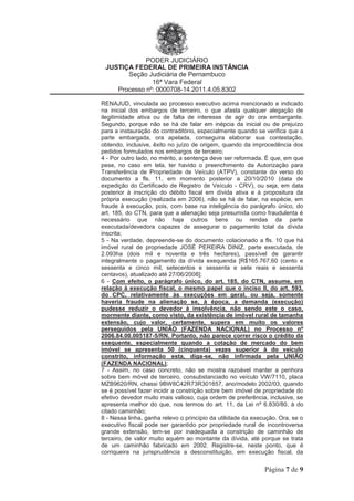 PODER JUDICIÁRIO
JUSTIÇA FEDERAL DE PRIMEIRA INSTÂNCIA
Seção Judiciária de Pernambuco
16ª Vara Federal
Processo nº: 0000708-14.2011.4.05.8302
Página 7 de 9
RENAJUD, vinculada ao processo executivo acima mencionado e indicado
na inicial dos embargos de terceiro, o que afasta qualquer alegação de
ilegitimidade ativa ou de falta de interesse de agir do ora embargante.
Segundo, porque não se há de falar em inépcia da inicial ou de prejuízo
para a instauração do contraditório, especialmente quando se verifica que a
parte embargada, ora apelada, conseguira elaborar sua contestação,
obtendo, inclusive, êxito no juízo de origem, quando da improcedência dos
pedidos formulados nos embargos de terceiro;
4 - Por outro lado, no mérito, a sentença deve ser reformada. É que, em que
pese, no caso em tela, ter havido o preenchimento da Autorização para
Transferência de Propriedade de Veículo (ATPV), constante do verso do
documento a fls. 11, em momento posterior a 20/10/2010 (data de
expedição do Certificado de Registro de Veículo - CRV), ou seja, em data
posterior à inscrição do débito fiscal em dívida ativa e à propositura da
própria execução (realizada em 2006), não se há de falar, na espécie, em
fraude à execução, pois, com base na inteligência do parágrafo único, do
art. 185, do CTN, para que a alienação seja presumida como fraudulenta é
necessário que não haja outros bens ou rendas da parte
executada/devedora capazes de assegurar o pagamento total da dívida
inscrita;
5 - Na verdade, depreende-se do documento colacionado a fls. 10 que há
imóvel rural de propriedade JOSÉ PEREIRA DINIZ, parte executada, de
2.093ha (dois mil e noventa e três hectares), passível de garantir
integralmente o pagamento da dívida exequenda [R$165.767,60 (cento e
sessenta e cinco mil, setecentos e sessenta e sete reais e sessenta
centavos), atualizado até 27/06/2008];
6 - Com efeito, o parágrafo único, do art. 185, do CTN, assume, em
relação à execução fiscal, o mesmo papel que o inciso II, do art. 593,
do CPC, relativamente às execuções em geral, ou seja, somente
haveria fraude na alienação se, à época, a demanda (execução)
pudesse reduzir o devedor à insolvência, não sendo este o caso,
mormente diante, como visto, da existência de imóvel rural de tamanha
extensão, cujo valor, certamente, supera em muito os valores
perseguidos pela UNIÃO (FAZENDA NACIONAL) no Processo nº
2006.84.00.005187-5/RN. Portanto, não parece correr risco o crédito da
exequente, especialmente quando a cotação de mercado do bem
imóvel se apresenta 50 (cinquenta) vezes superior à do veículo
constrito, informação esta, diga-se, não infirmada pela UNIÃO
(FAZENDA NACIONAL);
7 - Assim, no caso concreto, não se mostra razoável manter a penhora
sobre bem móvel de terceiro, consubstanciado no veículo VW/7110, placa
MZB9620/RN, chassi 9BW8C42R73R301657, ano/modelo 2002/03, quando
se é possível fazer incidir a constrição sobre bem imóvel de propriedade do
efetivo devedor muito mais valioso, cuja ordem de preferência, inclusive, se
apresenta melhor do que, nos termos do art. 11, da Lei nº 6.830/80, à do
citado caminhão;
8 - Nessa linha, ganha relevo o princípio da utilidade da execução. Ora, se o
executivo fiscal pode ser garantido por propriedade rural de incontroversa
grande extensão, tem-se por inadequada a constrição de caminhão de
terceiro, de valor muito aquém ao montante da dívida, até porque se trata
de um caminhão fabricado em 2002. Registre-se, neste ponto, que é
corriqueira na jurisprudência a desconstituição, em execução fiscal, da
 