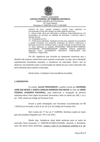 PODER JUDICIÁRIO
JUSTIÇA FEDERAL DE PRIMEIRA INSTÂNCIA
Seção Judiciária de Pernambuco
16ª Vara Federal
Processo nº: 0000708-14.2011.4.05.8302
Página 8 de 9
penhora de bem, quando existe(m) outro(s) mais valioso(s) ou
conveniente(s) (mais bem situado na ordem legal de penhora);
9 - Desse modo, deve ser reformada a sentença, desconstituindo-se, em
homenagem ao princípio da utilidade da execução, a penhora sobre o
referido veículo;
10 - Precedente do STJ;
11 - Preliminares afastadas. Apelação provida para, julgando-se procedente
o pedido formulado nos presentes embargos de terceiro, determinar a
liberação da penhora incidente sobre o veículo indicado no documento a fls.
11. (sem destaque no original) (PROCESSO: 00063237920114058400,
AC533064/RN, DESEMBARGADOR FEDERAL PAULO GADELHA,
Segunda Turma, JULGAMENTO: 06/03/2012, PUBLICAÇÃO: DJE
15/03/2012 - Página 492)
Por fim, registre-se que incumbe ao exequente comprovar que o
devedor não reservou outros bens para suportar a execução, ou seja, que a alienação
supostamente fraudulenta acarretou a insolvência do executado. Assim, não se
observou nos presentes autos a comprovação do estado de que o bem reservado não
seria suficiente para suportar a execução.
Sendo assim, a hipótese é de procedência do pedido.
3. DISPOSITIVO
Ex positis, JULGO PROCEDENTE o pedido movido por SEVERINO
JOSÉ DAS NEVES e JOSEFA GENILDA BARBOSA DAS NEVES em face da UNIÃO
FEDERAL (FAZENDA NACIONAL), para determinar a revogação da penhora
realizada sobre o bem objeto da exordial, fulminando o feito no mérito (art. 269, I, c/c o
art. 1.046, ambos do Código de Processo Civil).
Arcará a parte embargada com honorários sucumbenciais de R$
1.000,00 (um mil reais), a teor do art. 20, § 4º do Código de Processo Civil.
Sem custas (art. 7º da Lei nº 9.289/96). Sentença sujeita ao duplo
grau de jurisdição obrigatório (art. 475, II do CPC).
Desde logo, traslade-se cópia desta sentença para os autos da
execução fiscal (processo n.º 0000795-43.2006.4.05.8302), devendo a Secretaria,
caso não tenha ainda observado, cumprir o item 01 do despacho proferido à fl. 40,
 