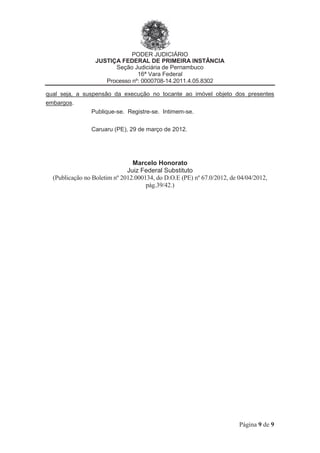 PODER JUDICIÁRIO
JUSTIÇA FEDERAL DE PRIMEIRA INSTÂNCIA
Seção Judiciária de Pernambuco
16ª Vara Federal
Processo nº: 0000708-14.2011.4.05.8302
Página 9 de 9
qual seja, a suspensão da execução no tocante ao imóvel objeto dos presentes
embargos.
Publique-se. Registre-se. Intimem-se.
Caruaru (PE), 29 de março de 2012.
Marcelo Honorato
Juiz Federal Substituto
(Publicação no Boletim nº 2012.000134, do D.O.E (PE) nº 67.0/2012, de 04/04/2012,
pág.39/42.)
 