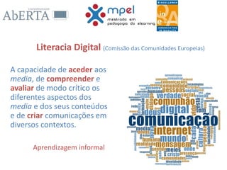 Literacia Digital (Comissão das Comunidades Europeias)
A capacidade de aceder aos
media, de compreender e
avaliar de modo crítico os
diferentes aspectos dos
media e dos seus conteúdos
e de criar comunicações em
diversos contextos.
Aprendizagem informal
 