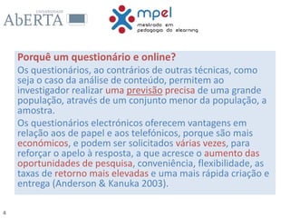 4
Porquê um questionário e online?
Os questionários, ao contrários de outras técnicas, como
seja o caso da análise de conteúdo, permitem ao
investigador realizar uma previsão precisa de uma grande
população, através de um conjunto menor da população, a
amostra.
Os questionários electrónicos oferecem vantagens em
relação aos de papel e aos telefónicos, porque são mais
económicos, e podem ser solicitados várias vezes, para
reforçar o apelo à resposta, a que acresce o aumento das
oportunidades de pesquisa, conveniência, flexibilidade, as
taxas de retorno mais elevadas e uma mais rápida criação e
entrega (Anderson & Kanuka 2003).
 