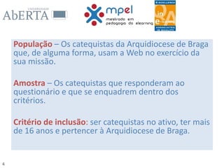 4
População – Os catequistas da Arquidiocese de Braga
que, de alguma forma, usam a Web no exercício da
sua missão.
Amostra – Os catequistas que responderam ao
questionário e que se enquadrem dentro dos
critérios.
Critério de inclusão: ser catequistas no ativo, ter mais
de 16 anos e pertencer à Arquidiocese de Braga.
 